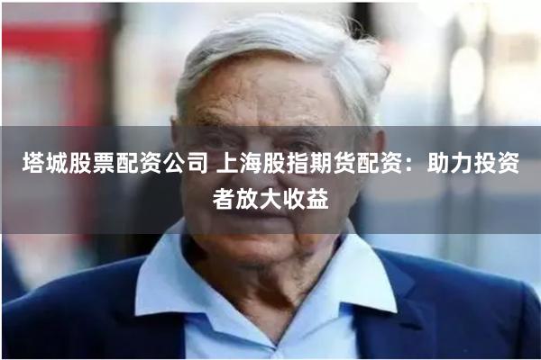 塔城股票配资公司 上海股指期货配资：助力投资者放大收益