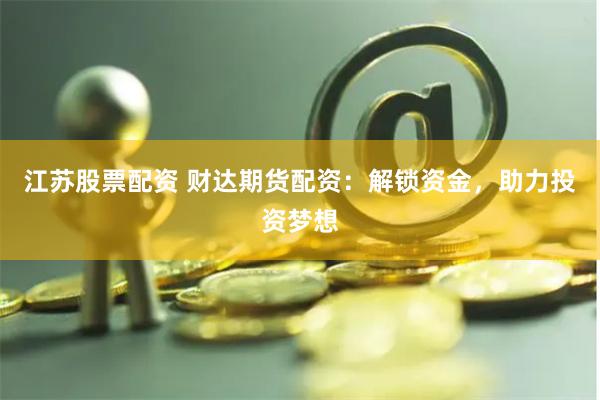 江苏股票配资 财达期货配资：解锁资金，助力投资梦想