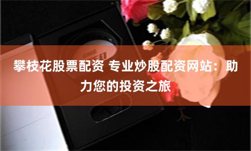 攀枝花股票配资 专业炒股配资网站：助力您的投资之旅