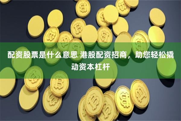 配资股票是什么意思 港股配资招商，助您轻松撬动资本杠杆