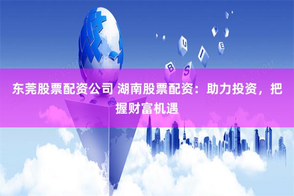 东莞股票配资公司 湖南股票配资：助力投资，把握财富机遇